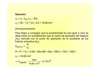 Solución:
σn = σt - hNPT*γm - S/C
σn = 20 - 1.5 * 2.0 - 0.4 = 16.60 t/m2
Dimensionamiento:
Para llegar a conseguir que la excentricidad (e) sea igual a cero se
debe tomar en consideración que el centro de gravedad del trapecio
(XG) coincide con el punto de aplicación de la resultante de las
fuerzas actuantes (XR).
AZAPATA =
R = P1 + P2 = (120 + 80)+(90 + 65) = 200 t + 155 t = 355 t
σn = 16.60 t/m2
R
nσ
⇒ = =Azapata
355 t
16.60 t / m2
21.39 m2
 