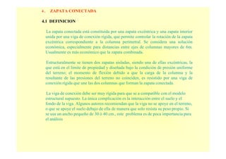 4 . ZAPATA CONECTADA
4.1 DEFINICION
La zapata conectada está constituida por una zapata excéntrica y una zapata interior
unida por una viga de conexión rígida, que permite controlar la rotación de la zapata
excéntrica correspondiente a la columna perimetral. Se considera una solución
económica, especialmente para distancias entre ejes de columnas mayores de 6m.
Usualmente es más económico que la zapata combinada.
Estructuralmente se tienen dos zapatas aisladas, siendo una de ellas excéntricas, la
que está en el limite de propiedad y diseñada bajo la condición de presión uniforme
del terreno; el momento de flexión debido a que la carga de la columna y la
resultante de las presiones del terreno no coinciden, es resistido por una viga de
conexión rígida que une las dos columnas que forman la zapata conectada.
La viga de conexión debe ser muy rígida para que se a compatible con el modelo
estructural supuesto. La única complicación es la interacción entre el suelo y el
fondo de la viga. Algunos autores recomiendan que la viga no se apoye en el terreno,
o que se apoye el suelo debajo de ella de manera que solo resista su peso propio. Si
se usa un ancho pequeño de 30 ò 40 cm., este problema es de poca importancia para
el análisis
 