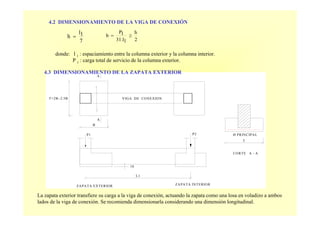 P2
10
ZAPATA INTERIOR
T
Ø PRINCIPAL
CORTE A - A
A
A
T=2B~2.5B
P1
ZAPATA EXTERIOR
B
VIGA DE CONEXION
L1
4.2 DIMENSIONAMIENTO DE LA VIGA DE CONEXIÓN
donde: l 1 : espaciamiento entre la columna exterior y la columna interior.
P 1 : carga total de servicio de la columna exterior.
7
1l
h =
2
h
131.l
1P
b ≥=
4.3 DIMENSIONAMIENTO DE LA ZAPATA EXTERIOR
La zapata exterior transfiere su carga a la viga de conexión, actuando la zapata como una losa en voladizo a ambos
lados de la viga de conexión. Se recomienda dimensionarla considerando una dimensión longitudinal.
 