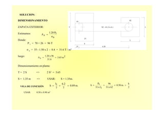 SOLUCION:
P2
LVC - 01 ( b x h )
P1
Z1
S
.25
T
L
6.20
DIMENSIONAMIENTO
ZAPATA EXTERIOR:
Estimamos:
Donde:
P 1 = 70 + 26 = 96 T
σ n = 35 - 1.50 x 2 - 0.4 = 31.6 T / m2
luego:
Dimensionamiento en planta:
T = 2 S => 2 S2 = 3.65
S = 1.35 m => USAR: S = 1.35m.
nσ
1P1.20
zA =
2m3.65
31.6
96x1.20
zA ==
VIGA DE CONEXIÓN
USAR: 0.50 x 0.90 m2
m.0.89
7
6.2
7
1l
h ===
2
h
m.0.50
62x31
96
1lx31
1P
b >===
 