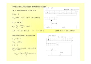 2
Wv = 1.08 T / m
P1 = 96 T
S = 1.35
0.675 5.775
DIMENSIONAMIENTO DE ZAPATA EXTERIOR
Wv = 0.50 x 0.90 x 2.4 = 1.08 T / m
Σ M2 = 0
R N ( 5.775 ) = P 1 x 6.20 + 1.08 x 6.452 / 2
R N = 106.96 T
3.39 = T x S = T x 1.35 => T = 2.51 m. USAR: T x S = 2.55 x 1.35 m2
2m3.39
31.6
106.96
nσ
NR
zA ===
DISEÑO DE LA VIGA DE CONEXIÓN
P 1u
= 125.6 T
Wvu
= 1.30 T / m
Σ M2
= 0
RNU
( 5.775 ) = P1u
x 6.2 + 1.30 x 6.452
/ 2
RNU
= 139.53 T
2
P1U = 125.6 T
WNu
1.35
6.20
5.775
Wvu = 1.30 T / m
m
R
/T103.36
1.35
139.53
S
Nu
NuW ===
 