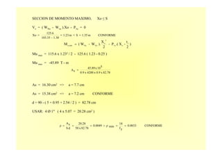 SECCION DE MOMENTO MAXIMO, Xo ≤ S
Vx = ( WNu - Wvu ).Xo - P1u = 0
Mu max = 115.6 x 1.232 / 2 - 125.6 ( 1.23 - 0.25 )
Mu max = -45.89 T - m
As = 16.30 cm2 => a = 7.7 cm
As = 15.38 cm2 => a = 7.2 cm CONFORME
d = 90 - ( 5 + 0.95 + 2.54 / 2 ) = 82.78 cm
USAR: 4 Ø 1" ( 4 x 5.07 = 20.28 cm2 )
CONFORMEm1.35Sm1.23
1.30-103.35
125.6
Xo =<==
)
2
t
-X.(P-
2
X
).W-W(M 1
o1u
2
o
VuNumáxu
=
82.78x0.9x4200x0.9
510x45.89
sA =
CONFORME0.0033
yf
14
minρ0.0049
82.78x50
20.28
db
sA
ρ ==>===
 