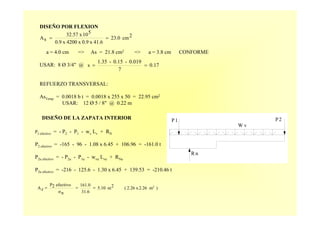 P2
W v
P1
R n
DISEÑO POR FLEXION
a = 4.0 cm => As = 21.8 cm2 => a = 3.8 cm CONFORME
USAR: 8 Ø 3/4" @
REFUERZO TRANSVERSAL:
AsTemp = 0.0018 b t = 0.0018 x 255 x 50 = 22.95 cm2
USAR: 12 Ø 5 / 8" @ 0.22 m
2cm23.0
41.6x0.9x4200x0.9
510x32.57
sA ==
0.17
7
0.019-0.15-1.35
s ==
DISEÑO DE LA ZAPATA INTERIOR
P2 efectivo = - P2 - P1 - wv Lv + RN
P2 efectivo = -165 - 96 - 1.08 x 6.45 + 106.96 = -161.0 t
P2u efectivo = - P2u - P1u - wvu Lvu + RNu
P2u efectivo = -216 - 125.6 - 1.30 x 6.45 + 139.53 = -210.46 t
)2.26 m2
x2.26(2m5.10
31.6
161.0
nσ
efectivo2P
zA ===
 