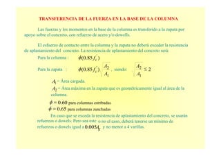 TRANSFERENCIA DE LA FUERZA EN LA BASE DE LA COLUMNA
Las fuerzas y los momentos en la base de la columna es transferido a la zapata por
apoyo sobre el concreto, con refuerzo de acero y/o dowells.
El esfuerzo de contacto entre la columna y la zapata no deberá exceder la resistencia
de aplastamiento del concreto. La resistencia de aplastamiento del concreto será:
Para la columna : )85.0( '
cfφ
Para la zapata :
1
2'
)85.0(
A
A
fcφ , siendo: 2
1
2 ≤
A
A
1A = Área cargada.
2A = Área máxima en la zapata que es geométricamente igual al área de la
columna.
60 para columnas estribadas.0=φ
En caso que se exceda la resistencia de aplastamiento del concreto, se usarán
refuerzos o dowels. Pero sea este o no el caso, deberá tenerse un mínimo de
refuerzos o dowels igual a gA0.005 y no menor a 4 varillas.
65 para columnas zunchadas.0=φ
 