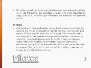 » Un pilote es un elemento de cimentación de gran longitud comparada con
su sección transversal, que enterrado consigue una cierta capacidad de
carga, suma de su resistencia por rozamiento con el terreno y su apoyo en
punta.
FUNCION
» Cuando el suelo situado al nivel en que se desplantaría normalmente una
zapata o una losa de cimentación, es demasiado débil o compresible para
proporcionar un soporte adecuado, las cargas se transmiten al material
mas adecuado a mayor profundidad por medio de pilotes. Los pilotes son
elementos estructurales con un área de sección transversal pequeña,
comparada con su longitud, y usualmente se instalan usando una
piloteadora que tiene un martinete o un vibrador. A menudo se hincan en
grupos o en filas, conteniendo cada uno suficientes pilotes para soportar
la carga de una sola columna o muro.
 