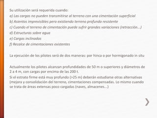 Su utilización será requerida cuando:
a) Las cargas no pueden transmitirse al terreno con una cimentación superficial
b) Asientos imprevisibles pero existiendo terreno profundo resistente
c) Cuando el terreno de cimentación puede sufrir grandes variaciones (retracción...)
d) Estructuras sobre agua
e) Cargas inclinadas
f) Recalce de cimentaciones existentes
La ejecución de los pilotes será de dos maneras: por hinca o por hormigonado in situ
Actualmente los pilotes alcanzan profundidades de 50 m o superiores y diámetros de
2 a 4 m, con cargas por encima de las 200 t.
Si el estrato firme está muy profundo (>25 m) deberán estudiarse otras alternativas
(mejora y consolidación del terreno, cimentaciones compensadas. Lo mismo cuando
se trata de áreas extensas poco cargadas (naves, almacenes...)
 
