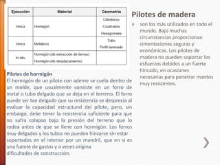 Pilotes de madera
» son los más utilizados en todo el
mundo. Bajo muchas
circunstancias proporcionan
cimentaciones seguras y
económicas. Los pilotes de
madera no pueden soportar los
esfuerzos debidos a un fuerte
hincado, en ocasiones
necesarias para penetrar mantos
muy resistentes.
Pilotes de hormigón
El hormigón de un pilote con ademe se cuela dentro de
un molde, que usualmente consiste en un forro de
metal o tubo delgado que se deja en el terreno. El forro
puede ser tan delgado que su resistencia se desprecia al
evaluar la capacidad estructural del pilote, pero, sin
embargo, debe tener la resistencia suficiente para que
no sufra colapso bajo la presión del terreno que lo
rodea antes de que se llene con hormigón. Los forros
muy delgados y los tubos no pueden hincarse sin estar
soportados en el interior por un mandril, que en si es
una fuente de gastos y a veces origina
dificultades de construcción.
 