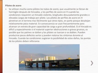Pilotes de acero
» Se utilizan mucho como pilotes los tubos de acero, que usualmente se llenan de
hormigón después de hincados, y los perfiles de acero en H cuando las
condiciones requieren un hincado violento, longitudes desusadamente grandes o
elevadas cargas de trabajo por pilote. Los pilotes de perfiles de acero en H
penetran en el terreno mas fácilmente que otros tipos, en parte porque desalojan
relativamente poco material. En consecuencia se usan frecuentemente para
alcanzar un estrato de gran capacidad de carga a gran profundidad. Si el hincado es
difícil y especialmente si el material superior obstrucciones o gravas gruesas, es
posible que los patines se dañen y los pilotes se tuerzan o se doblen. Pueden
producirse pocos defectos serios y pueden notarse los síntomas durante el
hincado. Cuando las condiciones sugieran la posibilidad de estos daños, las puntas
de los pilotes deben reforzarse.
 