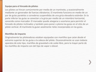 Equipo para el hincado de pilotes
Los pilotes se hincan comúnmente por medio de un martinete, y ocasionalmente
mediante un generador de fuerzas vibratorias. El martinete funciona en medio de un
par de guías paralelas o correderas suspendidas de una grúa elevadora estándar. En la
parte inferior las guías se conectan a la grúa por medio de un miembro horizontal,
conocido como marcador. El marcador puede alargarse o acortarse para permitir el
hincado de pilotes inclinados y también para poner a plomo las guías en el sitio de un
pilote vertical. Al martinete lo guían axialmente rieles incorporados en las guías.
Martillos de impacto
Originalmente las piloteadoras estaban equipadas con martillos que caían desde el
extremo superior de las guías a la cabeza del pilote. Ocasionalmente se usan todavía
aparatos de este tipo, martillos de gravedad o de caída libre, pero la mayor parte de
los martillos de impacto son del tipo de vapor o diesel.
 