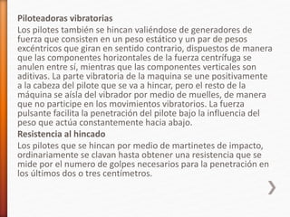 Piloteadoras vibratorias
Los pilotes también se hincan valiéndose de generadores de
fuerza que consisten en un peso estático y un par de pesos
excéntricos que giran en sentido contrario, dispuestos de manera
que las componentes horizontales de la fuerza centrífuga se
anulen entre sí, mientras que las componentes verticales son
aditivas. La parte vibratoria de la maquina se une positivamente
a la cabeza del pilote que se va a hincar, pero el resto de la
máquina se aísla del vibrador por medio de muelles, de manera
que no participe en los movimientos vibratorios. La fuerza
pulsante facilita la penetración del pilote bajo la influencia del
peso que actúa constantemente hacia abajo.
Resistencia al hincado
Los pilotes que se hincan por medio de martinetes de impacto,
ordinariamente se clavan hasta obtener una resistencia que se
mide por el numero de golpes necesarios para la penetración en
los últimos dos o tres centímetros.
 