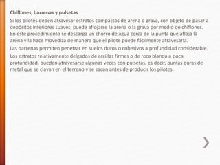 Chiflones, barrenas y pulsetas
Si los pilotes deben atravesar estratos compactos de arena o grava, con objeto de pasar a
depósitos inferiores suaves, puede aflojarse la arena o la grava por medio de chiflones.
En este procedimiento se descarga un chorro de agua cerca de la punta que afloja la
arena y la hace movediza de manera que el pilote puede fácilmente atravesarla.
Las barrenas permiten penetrar en suelos duros o cohesivos a profundidad considerable.
Los estratos relativamente delgados de arcillas firmes o de roca blanda a poca
profundidad, pueden atravesarse algunas veces con pulsetas, es decir, puntas duras de
metal que se clavan en el terreno y se sacan antes de producir los pilotes.
 