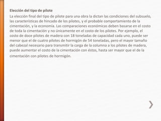 Elección del tipo de pilote
La elección final del tipo de pilote para una obra la dictan las condiciones del subsuelo,
las características de hincado de los pilotes, y el probable comportamiento de la
cimentación, y la economía. Las comparaciones económicas deben basarse en el costo
de toda la cimentación y no únicamente en el costo de los pilotes. Por ejemplo, el
costo de doce pilotes de madera con 18 toneladas de capacidad cada uno, puede ser
menor que el de cuatro pilotes de hormigón de 54 toneladas, pero el mayor tamaño
del cabezal necesario para transmitir la carga de la columna a los pilotes de madera,
puede aumentar el costo de la cimentación con éstos, hasta ser mayor que el de la
cimentación con pilotes de hormigón.
 
