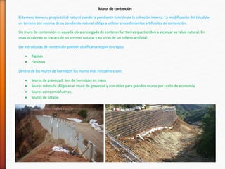 Muros de contención
El terreno tiene su propio talud natural siendo la pendiente función de la cohesión interna. La modificación del talud de
un terreno por encima de su pendiente natural obliga a utilizar procedimientos artificiales de contención.
Un muro de contención es aquella obra encargada de contener las tierras que tienden a alcanzar su talud natural. En
unas ocasiones se tratará de un terreno natural y en otras de un relleno artificial.
Las estructuras de contención pueden clasificarse según dos tipos:
 Rígidas
 Flexibles
Dentro de los muros de hormigón los muros más frecuentes son:
 Muros de gravedad: Son de hormigón en masa
 Muros ménsula: Aligeran el muro de gravedad y son útiles para grandes muros por razón de economía
 Muros con contrafuertes
 Muros de sótano
 