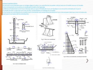 MUROS CONTRAFUERTES
Se usan para muros elevados pues se consigue aligerar la pieza. Los contrafuertes se pueden colocar tanto en el trasdós como en el intradós.
Como inconveniente se encuentra un complicado armado y hormigonado.
La diferencia fundamental con el muro ménsula radica en que el intradós del muro con bandejas no se encuentra inclinado por lo que el
encofrado durante su ejecución será más sencillo, complicándose sin embargo en el trasdós.
En los tramos con contrafuertes la armadura de la cimentación será sustancialmente distinta al muro ménsula pues habrá que incluir armadura de
espera para la armadura de los contrafuertes.
 