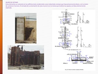 MUROS DE SOTANO
Estos elementos se colocarán en los edificios tanto residenciales como industriales siempre que haya presencia de sótano, con la misión
de contener el terreno. El armado de la cimentación de estos muros no es la misma que tendrán las zapatas corridas anteriormente
explicada.
 