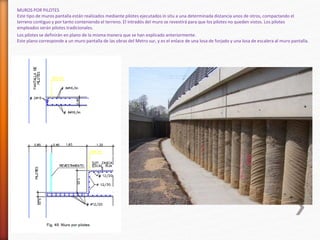 MUROS POR PILOTES
Este tipo de muros pantalla están realizados mediante pilotes ejecutados in situ a una determinada distancia unos de otros, compactando el
terreno contiguo y por tanto conteniendo el terreno. El intradós del muro se revestirá para que los pilotes no queden vistos. Los pilotes
empleados serán pilotes tradicionales.
Los pilotes se definirán en plano de la misma manera que se han explicado anteriormente.
Este plano corresponde a un muro pantalla de las obras del Metro sur, y es el enlace de una losa de forjado y una losa de escalera al muro pantalla.
 