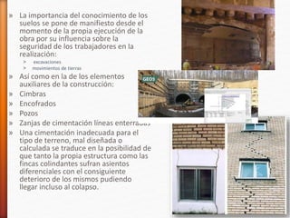 » La importancia del conocimiento de los
suelos se pone de manifiesto desde el
momento de la propia ejecución de la
obra por su influencia sobre la
seguridad de los trabajadores en la
realización:
˃ excavaciones
˃ movimientos de tierras
» Así como en la de los elementos
auxiliares de la construcción:
» Cimbras
» Encofrados
» Pozos
» Zanjas de cimentación líneas enterradas
» Una cimentación inadecuada para el
tipo de terreno, mal diseñada o
calculada se traduce en la posibilidad de
que tanto la propia estructura como las
fincas colindantes sufran asientos
diferenciales con el consiguiente
deterioro de los mismos pudiendo
llegar incluso al colapso.
 
