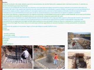 Zapatas
Se trata de la solución más usada, debido a que es la más económica, de más fácil ejecución y adaptarse bien a terrenos resistentes. Es además una
solución interesante para luces importantes.
Una zapata es una ampliación de la base de una columna o muro que tiene por objeto transmitir la carga al subsuelo a una presión adecuada a las
propiedades del suelo. A las zapatas que soportan una sola columna se llaman individuales o zapatas aisladas. La zapata que se construye debajo de un
muro se llama zapata corrida o zapata continua. Si una zapata soporta varias columnas se llama zapata combinada. Una forma especial de zapata
combinada que se usa normalmente en el caso que una de las columnas soporte un muro exterior es la zapata en voladizo o cantiléver.
En los climas más calientes, y especialmente en las regiones semiáridas, la profundidad mínima de las zapatas puede depender de la mayor profundidad
a que los cambios estaciónales de humedad produzcan una contracción y expansión apreciable del suelo.
La elevación a la que se desplanta una zapata depende del carácter del subsuelo, de la carga que debe soportar y del coste del cimiento. Generalmente
la zapata se colocara a la altura máxima en que pueda encontrarse un material que tenga de forma estable la capacidad de carga adecuada.
La excavación de una zapata para hormigón armado debe mantenerse seca, para poder colocar el refuerzo y sostenerlo en su posición correcta
mientras seca el hormigón. Para hacer esto en los suelos que contienen agua debe ser necesario bombear o instalar previamente un sistema de
drenaje.
La clasificación de zapatas es muy amplia. Según su forma de trabajo se puede clasificar como:
•Aislada
•Combinada
• Corrida o continua
• arriostrada o atada
Según su forma en planta su clasificación será:
•Rectangular
•Cuadrada
•Circular
•anular o poligonal
 