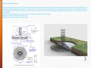 ZAPATA AISLADA CIRCULAR
Este tipo de zapatas no es de uso frecuente excepto en caso de edificaciones singulares o soluciones prefabricadas, pues el coste de la armadura sería
elevado por la dificultad de su disposición. El uso de zapatas circulares exige la necesidad de usar una geometría especial con canto variable y por tanto
la necesidad de encofrado para su ejecución in situ. Por estas causas su uso no es recomendable económicamente excepto en los casos anteriormente
mencionados.
Dentro de las zapatas circulares encontraremos dos disposiciones distintas de armado:
•Zapata circular con armado circunferencial
•Zapata circular con armado con emparrillado
 