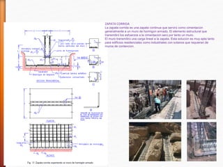 ZAPATA CORRIDA
La zapata corrida es una zapata continua que servirá como cimentación
generalmente a un muro de hormigón armado. El elemento estructural que
transmitirá los esfuerzos a la cimentación será por tanto un muro.
El muro transmitirá una carga lineal a la zapata. Esta solución es muy apta tanto
para edificios residenciales como industriales con sótanos que requieran de
muros de contención.
 