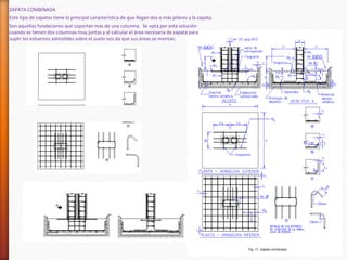 ZAPATA COMBINADA
Este tipo de zapatas tiene la principal característica de que llegan dos o más pilares a la zapata.
Son aquellas fundaciones que soportan mas de una columna. Se opta por esta solución
cuando se tienen dos columnas muy juntas y al calcular el área necesaria de zapata para
suplir los esfuerzos admisibles sobre el suelo nos da que sus áreas se montan.
 