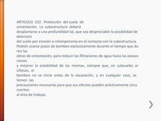 ARTICULO 222. Protección del suelo de
cimentación. La subestructura deberá
desplantarse a una profundidad tal, que sea despreciable la posibilidad de
deterioro
del suelo por erosión e intemperismo en el contacto con la subestructura.
Podrán usarse pozos de bombeo exclusivamente durante el tiempo que du
ren las
obras de cimentación, para reducir las filtraciones de agua hacia las excava
ciones
y mejorar la estabilidad de las mismas, siempre que, en subsuelos ar
cillosos, el
bombeo no se inicie antes de la excavación, y en cualquier caso, se
tomen las
precauciones necesarias para que sus efectos queden prácticamente circu
nscritos
al área de trabajo.
 