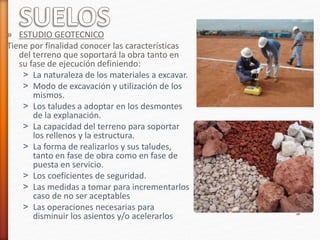 » ESTUDIO GEOTECNICO
Tiene por finalidad conocer las características
del terreno que soportará la obra tanto en
su fase de ejecución definiendo:
˃ La naturaleza de los materiales a excavar.
˃ Modo de excavación y utilización de los
mismos.
˃ Los taludes a adoptar en los desmontes
de la explanación.
˃ La capacidad del terreno para soportar
los rellenos y la estructura.
˃ La forma de realizarlos y sus taludes,
tanto en fase de obra como en fase de
puesta en servicio.
˃ Los coeficientes de seguridad.
˃ Las medidas a tomar para incrementarlos
caso de no ser aceptables
˃ Las operaciones necesarias para
disminuir los asientos y/o acelerarlos
 