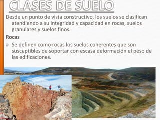Desde un punto de vista constructivo, los suelos se clasifican
atendiendo a su integridad y capacidad en rocas, suelos
granulares y suelos finos.
Rocas
» Se definen como rocas los suelos coherentes que son
susceptibles de soportar con escasa deformación el peso de
las edificaciones.
 