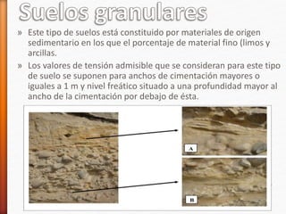 » Este tipo de suelos está constituido por materiales de origen
sedimentario en los que el porcentaje de material fino (limos y
arcillas.
» Los valores de tensión admisible que se consideran para este tipo
de suelo se suponen para anchos de cimentación mayores o
iguales a 1 m y nivel freático situado a una profundidad mayor al
ancho de la cimentación por debajo de ésta.
 