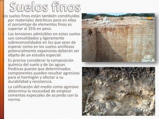 Los suelos finos están también constituidos
por materiales detríticos pero en ellos
el porcentaje de elementos finos es
superior al 35% en peso.
» Las tensiones admisibles en estos suelos
son consolidados y ligeramente
sobreconsolidados en los que sean de
esperar como en los suelos arcillosos
potencialmente expansivos deberán ser
objeto de un estudio especial.
» Es preciso considerar la composición
química del suelo y de las aguas
freáticas puesto que determinados
componentes pueden resultar agresivos
para el hormigón y afectar a su
durabilidad y resistencia.
» La calificación del medio como agresivo
determina la necesidad de emplear
cementos especiales de acuerdo con la
norma.
 