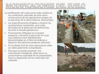 La modificación del suelo como todo cambio en
las condiciones naturales de este como
consecuencia de las operaciones propias de
la ejecución de la obra (rellenos, desmontes).
» Las específicamente dirigidas a mejorar las
características resistentes, sean estas
derivadas de la detección de deficiencias
durante el estudio geotécnico.
» Previamente reflejadas en el propio
proyecto, o durante la ejecución en cuyo
caso deberán estar debidamente
documentadas en el libro de órdenes y
disponer del oportuno proyecto adicional.
» El resultado final de estas operaciones debe
ser adecuadamente comprobado.
» Para que se pueda proyectar una
cimentación inteligente, debe tener un
conocimiento razonable de las propiedades
físicas y disposición de los materiales del
subsuelo.
 