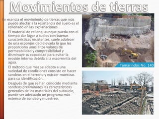 En esencia el movimiento de tierras que más
puede afectar a la resistencia del suelo es el
rellenado en las explanaciones.
» El material de relleno, aunque pueda con el
tiempo dar lugar a suelos con buenas
características resistentes, suele adolecer
de una esponjosidad elevada lo que les
proporciona unos altos valores de
permeabilidad y compresibilidad y
disminuye su capacidad para evitar la
erosión interna debida a la escorrentía del
agua.
» El método que más se adapta a una
variedad de condiciones consiste en hacer
sondeos en el terreno y extraer muestras
para su identificación.
» Después de que se han conocido mediante
sondeos preliminares las características
generales de los materiales del subsuelo,
puede ser adecuado un programa más
extenso de sondeo y muestreo.
 