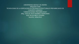 UNIVERSIDAD GESTALT DE DISEÑO
ARQUITECTURA
TECNOLOGIAS DE LA EDIFICACION DE SISTEMAS ESTRUCTURALES PREFABRICADOS DE
CONCRETO ARMADO
“CIMENTACIONES PREFABRICADAS”
ARQ. JOSÉ DE JESÚS RAMÍREZ SANROMÁN
NOE VILLALOBOS CAZARIN
XALAPA, VERACRUZ
 