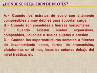 ¿DONDE SE REQUIEREN DE PILOTES?
A.- Cuando los estratos de suelo son altamente
compresibles y muy débiles para soportar carga.
B.- Cuando son sometidas a fuerzas horizontales.
C.- Cuando existen suelos expansivos,
colapsables, licuables o suelos sujetos a erosión.
D.- Cuando las superestructuras someten a fuerzas
de levantamiento como, torres de transmisión,
plataformas en el mar, losas de sótanos debajo del
nivel freático, etc.
 