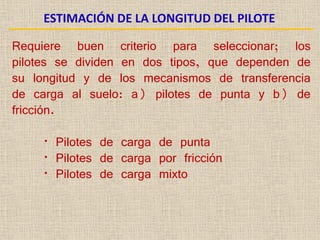 ESTIMACIÓN DE LA LONGITUD DEL PILOTE
Requiere buen criterio para seleccionar; los
pilotes se dividen en dos tipos, que dependen de
su longitud y de los mecanismos de transferencia
de carga al suelo: a) pilotes de punta y b) de
fricción.
• Pilotes de carga de punta
• Pilotes de carga por fricción
• Pilotes de carga mixto
 