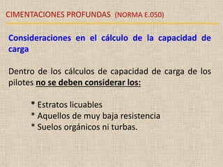 CIMENTACIONES PROFUNDAS (NORMA E.050)
Consideraciones en el cálculo de la capacidad de
carga
Dentro de los cálculos de capacidad de carga de los
pilotes no se deben considerar los:
* Estratos licuables
* Aquellos de muy baja resistencia
* Suelos orgánicos ni turbas.
 