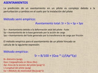 ASENTAMIENTOS
La predicción de un asentamiento en un pilote es complejo debido a la
perturbación y cambios en el suelo por la instalación del pilote
Método semi empírico:
Asentamiento total: ST = Ss + Sp + Sps
Ss = Asentamiento debido a la deformación axial del pilote - fuste
Sp = Asentamiento de la base generado por la acción de carga
Sps = Asentamiento del fuste generado por la transferencia de carga por fricción
El método empírico para el asentamiento de un pilote hincado se
calcula de la siguiente expresión:
Método empírico:
ST = B/100 + (Qva * L)/(Ap*Ep)
B= diámetro (pulg);
Qva= Cargaaplicada en libras (lbs);
Ap= Área de la sección del pilote (pulg^2)
L=Longitud del pilote (pulg)
Ep = (Módulo de elasticidad (lbs/pulg^2)
 