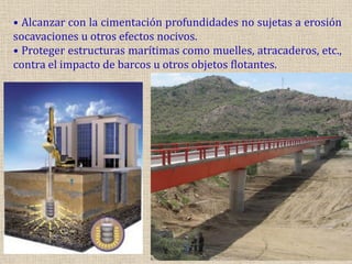 • Alcanzar con la cimentación profundidades no sujetas a erosión
socavaciones u otros efectos nocivos.
• Proteger estructuras marítimas como muelles, atracaderos, etc.,
contra el impacto de barcos u otros objetos flotantes.
 
