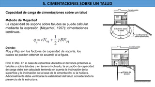 Capacidad de carga de cimentaciones sobre un talud
Método de Meyerhof
La capacidad de soporte sobre taludes se puede calcular
mediante la expresión (Meyerhof, 1957): cimentaciones
continuas.
Donde:
Ncq y Nγq son los factores de capacidad de soporte, los
cuales se pueden obtener de acuerdo a la figura.
5. CIMENTACIONES SOBRE UN TALUD
RNE E 050. En el caso de cimientos ubicados en terrenos próximos a
taludes o sobre taludes o en terreno inclinado, la ecuación de capacidad
de carga debe ser calculada teniendo en cuenta la inclinación de la
superficie y la inclinación de la base de la cimentación, si la hubiera.
Adicionalmente debe verificarse la estabilidad del talud, considerando la
presencia de la estructura.
u
 