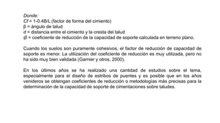 Donde:
Cf = 1-0.4B/L (factor de forma del cimiento)
β = ángulo de talud
d = distancia entre el cimiento y la cresta del talud
iβ = coeficiente de reducción de la capacidad de soporte calculada en terreno plano.
Cuando los suelos son puramente cohesivos, el factor de reducción de capacidad de
soporte es menor. La utilización del coeficiente de reducción es muy utilizada, pero no
ha sido muy bien validada (Garnier y otros, 2000).
En los últimos años se ha realizado una cantidad de estudios sobre el tema,
especialmente para el diseño de estribos de puentes y es posible que en los años
venideros se obtengan coeficientes de reducción o metodologías más precisas para la
determinación de la capacidad de soporte de cimentaciones sobre taludes.
 