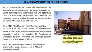 En la mayoría de los casos de construcción, el
subsuelo no es homogéneo y la carga soportada por
varias cimentaciones superficiales de una estructura
dada puede variar en gran medida. Como resultado, es
razonable esperar grados diversos de asentamientos
en partes diferentes de un edificio dado.
En el RNE E 050 Suelos y cimentaciones se indica:
En todo EMS se deberá indicar el asentamiento
tolerable que se ha considerado para la edificación o
estructura motivo del estudio. El Asentamiento
Diferencial no debe ocasionar una distorsión angular
mayor que la indicada en la Tabla.
En el caso de suelos granulares el asentamiento
diferencial se puede estimar como el 75% del
asentamiento total.
8. ASENTAMIENTOS EN EDIFICACIONES
 