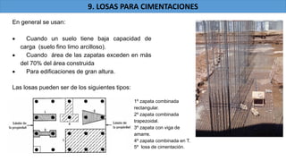 En general se usan:
Cuando un suelo tiene baja capacidad de
carga (suelo fino limo arcilloso).
Cuando área de las zapatas exceden en más
del 70% del área construida
Para edificaciones de gran altura.
Las losas pueden ser de los siguientes tipos:
1º zapata combinada
rectangular.
2º zapata combinada
trapezoidal.
3º zapata con viga de
amarre.
4º zapata combinada en T.
5º losa de cimentación.
9. LOSAS PARA CIMENTACIONES
 
