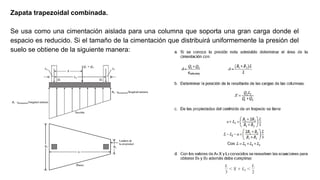 Zapata trapezoidal combinada.
Se usa como una cimentación aislada para una columna que soporta una gran carga donde el
espacio es reducido. Si el tamaño de la cimentación que distribuirá uniformemente la presión del
suelo se obtiene de la siguiente manera:
 