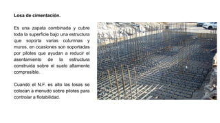 Losa de cimentación.
Es una zapata combinada y cubre
toda la superficie bajo una estructura
que soporta varias columnas y
muros, en ocasiones son soportadas
por pilotes que ayudan a reducir el
asentamiento de la estructura
construida sobre el suelo altamente
compresible.
Cuando el N.F. es alto las losas se
colocan a menudo sobre pilotes para
controlar a flotabilidad.
 