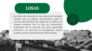 Las losas de cimentación son placas de hormigón
armado que se apoyan directamente sobre el
terreno para distribuir las cargas de un edificio de
manera uniforme. Son un tipo de cimentación
superficial, útil en terrenos con poca capacidad
portante o en terrenos no homogéneos, donde
pueden prevenir asentamientos diferenciales.
LOSAS
 