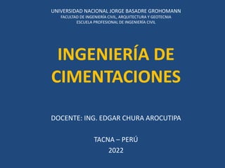 INGENIERÍA DE
CIMENTACIONES
DOCENTE: ING. EDGAR CHURA AROCUTIPA
TACNA – PERÚ
2022
UNIVERSIDAD NACIONAL JORGE BASADRE GROHOMANN
FACULTAD DE INGENIERÍA CIVIL, ARQUITECTURA Y GEOTECNIA
ESCUELA PROFESIONAL DE INGENIERÍA CIVIL
 