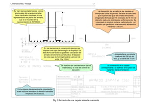 Cimentaciones y Pilotaje 13
Se han representado los dos cercos
adicionales del arranque del pilar.
Seria clarificador disponer de una
representación en planta del armado,
que sí se muestra en la
representación de INTEMAC
La disposición del armado de las zapatas es
siempre en forma de parrilla. Se tiene en este caso
que la parrilla es igual en ambas direcciones
ortogonales formada por 14 redondos de 16 mm de
diámetro cada uno, distribuidos uniformemente. Se
ha acotado la longitud recta de cada redondo, y el
doblado que garantizan una adecuada adherencia
mecánica (180 cm).
En los elementos de cimentación siempre se
dispone una capa de hormigón de limpieza. De
esta forma se facilita la posterior colocación del
armado del elemento constructivo. El espesor
de esta capa de hormigón pobre suele ser de
entre 10 y 15 cm.
La zapata tiene una planta
cuadrada de 200 cm de
lado, y un canto de 75 cm.
Se incluyen las características de los
materiales y el nivel del control de
ejecución.
La numeración de la zapata
corresponderá a la definida en el plano de
replanteo de la cimentación.
En los planos de elementos de cimentación
suele incluirse asimismo la tensión admisible
empleada en el cálculo.
Fig. 9 Armado de una zapata aislada cuadrada
 