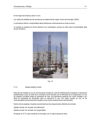Cimentaciones y Pilotaje 14
El hormigón de limpieza serán 10 cm.
Los radios de doblado de las armaduras se determinarán según norma de hormigón (EHE).
La armadura inferior o emparrillado debe distribuirse uniformemente en todo el ancho.
La zapata se organiza en forma idéntica si es rectangular, aunque en este caso el emparrillado deja
de ser simétrico.
Fig. 10
3.1.2 Zapata aislada circular
Este tipo de zapatas no es de uso frecuente excepto en caso de edificaciones singulares o soluciones
prefabricadas, pues el coste de la armadura sería elevado por la dificultad de su disposición. El uso
de zapatas circulares exige la necesidad de usar una geometría especial con canto variable y por
tanto la necesidad de encofrado para su ejecución in situ. Por estas causas su uso no es
recomendable económicamente excepto en los casos anteriormente mencionados.
Dentro de las zapatas circulares encontraremos dos disposiciones distintas de armado:
Zapata circular con armado circunferencial
Zapata circular con armado con emparrillado
El ángulo 25≤α para mantener el hormigón con su talud natural al vibrar.
 