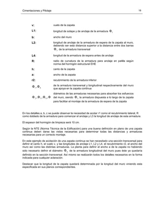 Cimentaciones y Pilotaje 18
v: vuelo de la zapata
L1: longitud de solape y de anclaje de la armadura 1Φ
b: ancho del muro
L2: longitud de anclaje de la armadura de espera de la zapata al muro,
debiendo ser esta distancia superior a la distancia entre dos barras
5Φ de la armadura transversal
L4: longitud de la armadura de espera antes de anclaje
R: radio de curvatura de la armadura para anclaje en patilla según
norma del hormigón estructural EHE
h: canto de la zapata
a: ancho de la zapata
r2: recubrimiento de la armadura inferior
61 ,ΦΦ de la armadura transversal y longitudinal respectivamente del muro
que apoya en la zapata continua
5432 ,,, ΦΦΦΦ
diámetros de las armaduras necesarias para absorber los esfuerzos
del muro, siendo 3Φ la armadura dispuesta a lo largo de la zapata
para facilitar el montaje de la armadura de espera de la zapata
En los detalles a, b, c se puede observar la necesidad de acotar r1 como el recubrimiento lateral, R
como doblado de la armadura para comenzar el anclaje y L3 la longitud de anclaje de esta armadura.
El espesor del hormigón de limpieza será 10 cm.
Según la NTE (Norma Técnica de la Edificación) para una buena definición en plano de una zapata
continua deben darse las vistas necesarias para determinar todas las distancias y armaduras
necesarias para un correcto montaje.
En este ejemplo de acotación de una zapata continua se han necesitado una sección transversal para
definir el canto h, el vuelo v, y las longitudes de anclaje L1, L2 y L4, el recubrimiento r2, el ancho del
muro así como las distintas armaduras. La planta para definir el ancho a de la zapata no habiendo
sido necesario definir el diámetro 6Φ de la armadura longitudinal del muro pues éste ya quedaría
definido en la sección transversal. Así mismo se realizarán todos los detalles necesarios en la forma
indicada para cualquier aclaración.
Destacar que la longitud de la zapata quedará determinada por la longitud del muro viniendo esta
especificada en sus planos correspondientes.
 