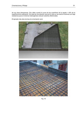 Cimentaciones y Pilotaje 26
de sus otras dimensiones. Son útiles cuando la suma de las superficies de la zapata > 50% de la
superficie de la edificación. Se trata de una solución cara por lo que su uso será en terrenos con baja
resistencia pues en terrenos heterogéneos reducen asientos diferenciales.
El ejemplo más claro de losa de cimentación será:
Fig. 19
 